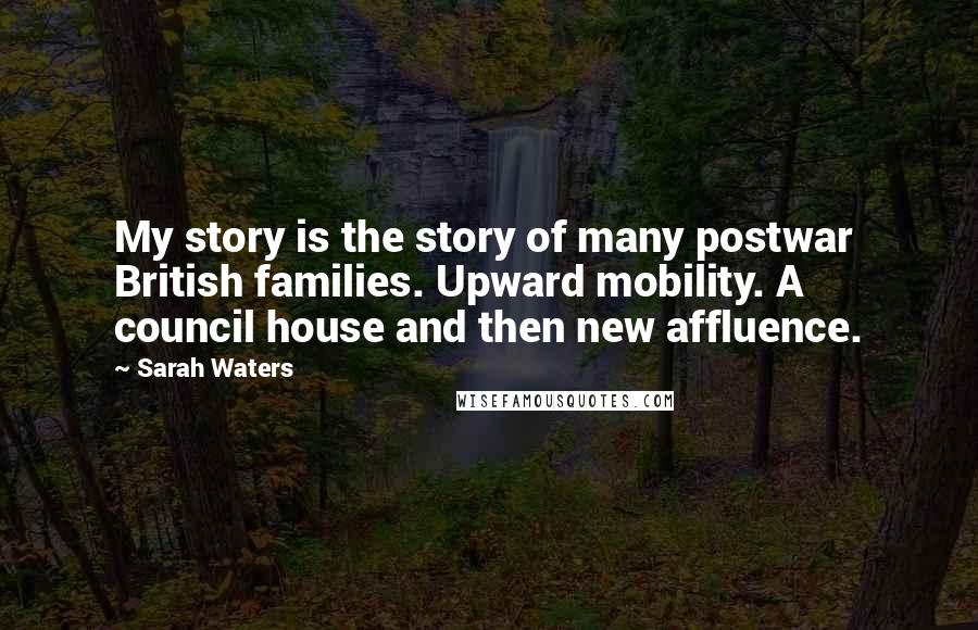 Sarah Waters quotes: My story is the story of many postwar British families. Upward mobility. A council house and then new affluence. Sarah Waters quotes: My story is the story of many postwar British families. Upward mobility. A council house and then new affluence.