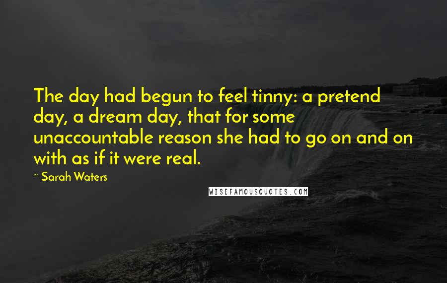 Sarah Waters quotes: The day had begun to feel tinny: a pretend day, a dream day, that for some unaccountable reason she had to go on and on with as if it were