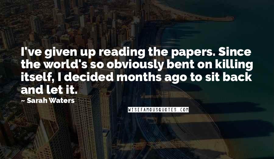 Sarah Waters quotes: I've given up reading the papers. Since the world's so obviously bent on killing itself, I decided months ago to sit back and let it.