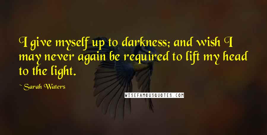 Sarah Waters quotes: I give myself up to darkness; and wish I may never again be required to lift my head to the light.