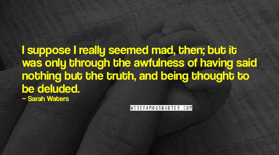 Sarah Waters quotes: I suppose I really seemed mad, then; but it was only through the awfulness of having said nothing but the truth, and being thought to be deluded.