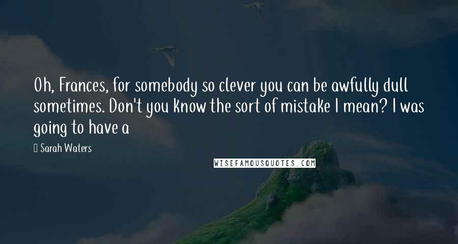 Sarah Waters quotes: Oh, Frances, for somebody so clever you can be awfully dull sometimes. Don't you know the sort of mistake I mean? I was going to have a