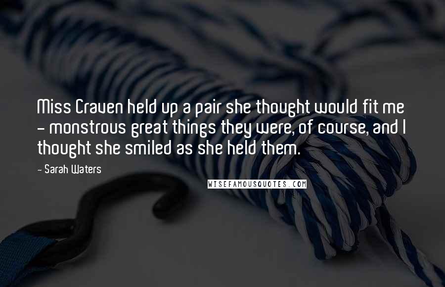 Sarah Waters quotes: Miss Craven held up a pair she thought would fit me - monstrous great things they were, of course, and I thought she smiled as she held them.
