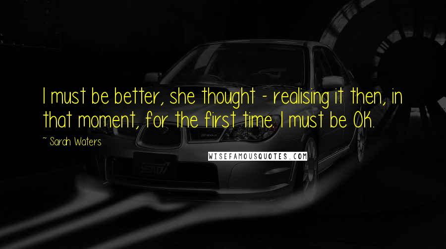 Sarah Waters quotes: I must be better, she thought - realising it then, in that moment, for the first time. I must be OK. Sarah Waters quotes: I must be better, she thought - realising it then, in that moment, for the first time. I must be OK.