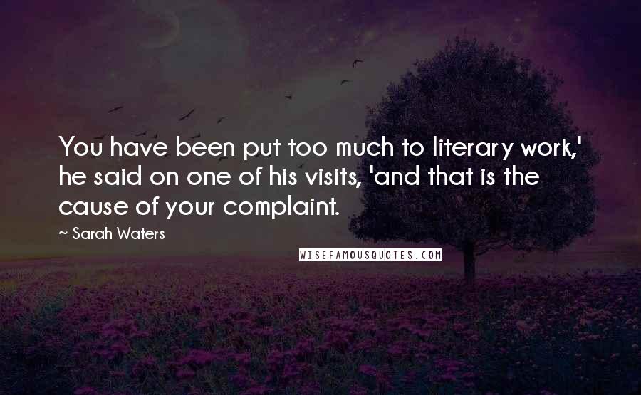 Sarah Waters quotes: You have been put too much to literary work,' he said on one of his visits, 'and that is the cause of your complaint. Sarah Waters quotes: You have been put too much to literary work,' he said on one of his visits, 'and that is the cause of your complaint.