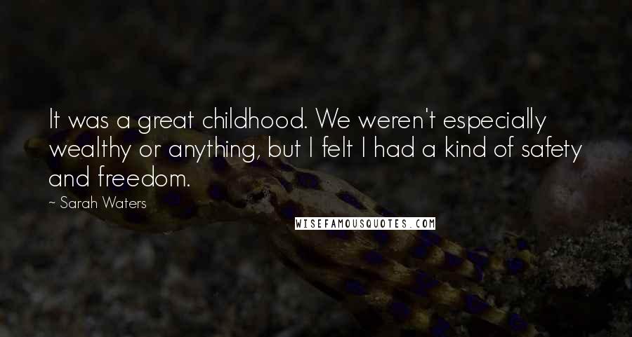 Sarah Waters quotes: It was a great childhood. We weren't especially wealthy or anything, but I felt I had a kind of safety and freedom. Sarah Waters quotes: It was a great childhood. We weren't especially wealthy or anything, but I felt I had a kind of safety and freedom.