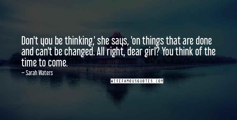 Sarah Waters quotes: Don't you be thinking,' she says, 'on things that are done and can't be changed. All right, dear girl? You think of the time to come. Sarah Waters quotes: Don't you be thinking,' she says, 'on things that are done and can't be changed. All right, dear girl? You think of the time to come.