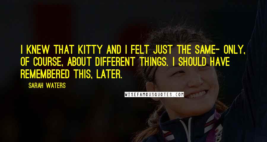 Sarah Waters quotes: I knew that Kitty and I felt just the same- only, of course, about different things. I should have remembered this, later.