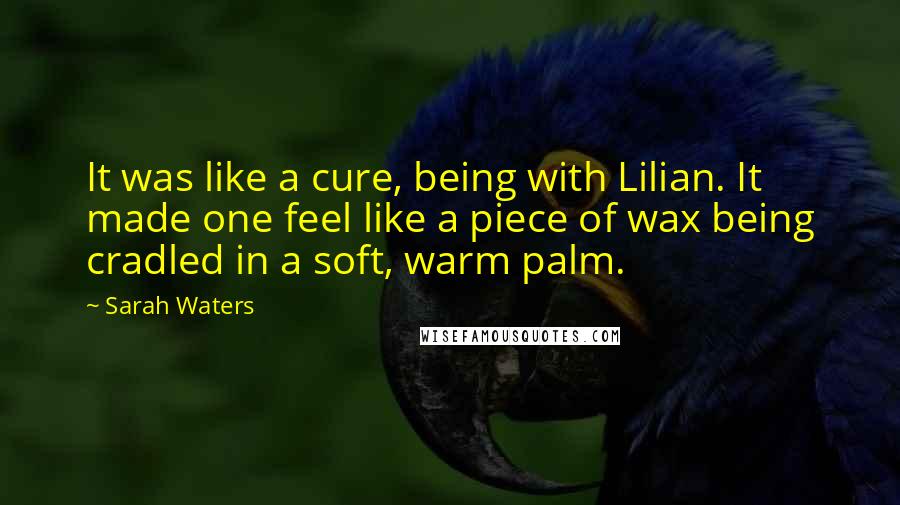 Sarah Waters quotes: It was like a cure, being with Lilian. It made one feel like a piece of wax being cradled in a soft, warm palm. Sarah Waters quotes: It was like a cure, being with Lilian. It made one feel like a piece of wax being cradled in a soft, warm palm.
