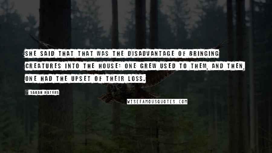 Sarah Waters quotes: She said that that was the disadvantage of bringing creatures into the house: one grew used to them, and then, one had the upset of their loss.