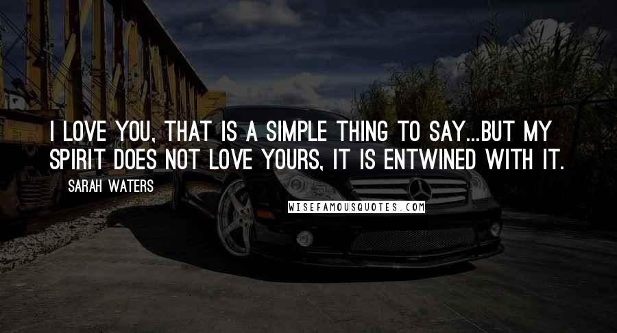 Sarah Waters quotes: I love you, that is a simple thing to say...but my spirit does not love yours, it is entwined with it.