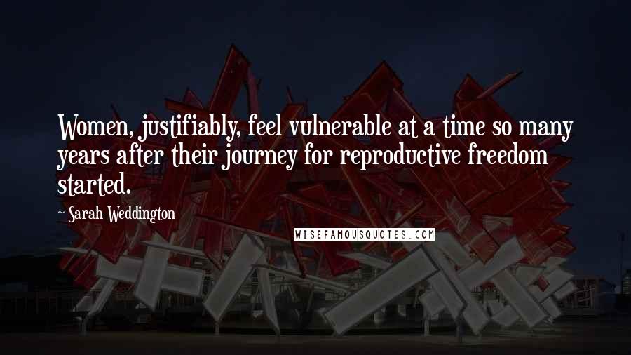 Sarah Weddington quotes: Women, justifiably, feel vulnerable at a time so many years after their journey for reproductive freedom started. Sarah Weddington quotes: Women, justifiably, feel vulnerable at a time so many years after their journey for reproductive freedom started.