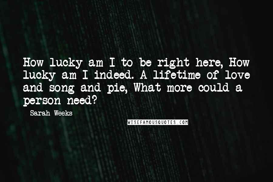 Sarah Weeks quotes: How lucky am I to be right here, How lucky am I indeed. A lifetime of love and song and pie, What more could a person need? Sarah Weeks quotes: How lucky am I to be right here, How lucky am I indeed. A lifetime of love and song and pie, What more could a person need?