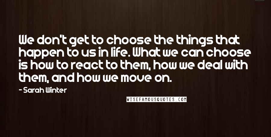 Sarah Winter quotes: We don't get to choose the things that happen to us in life. What we can choose is how to react to them, how we deal with them, and how Sarah Winter quotes: We don't get to choose the things that happen to us in life. What we can choose is how to react to them, how we deal with them, and how