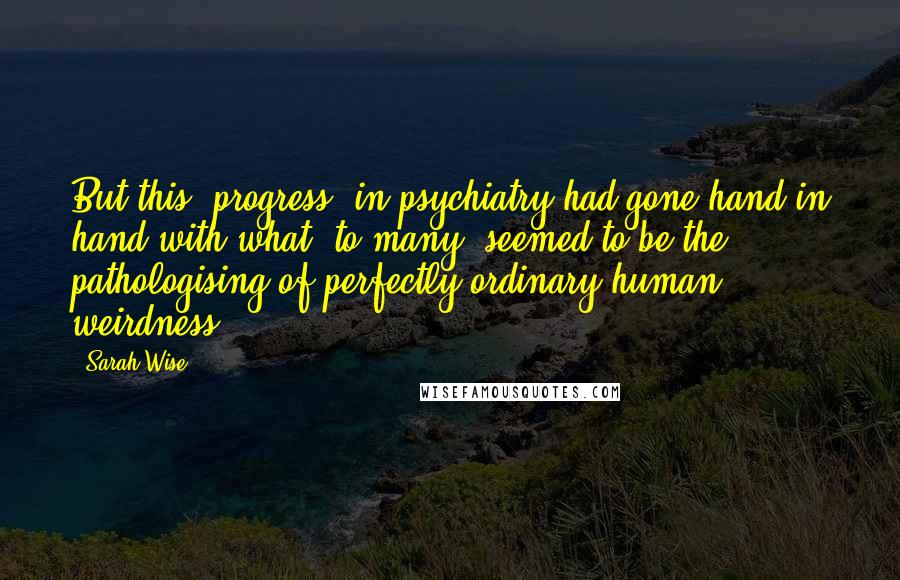 Sarah Wise quotes: But this "progress" in psychiatry had gone hand in hand with what, to many, seemed to be the pathologising of perfectly ordinary human weirdness. Sarah Wise quotes: But this "progress" in psychiatry had gone hand in hand with what, to many, seemed to be the pathologising of perfectly ordinary human weirdness.