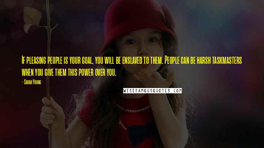 Sarah Young quotes: If pleasing people is your goal, you will be enslaved to them. People can be harsh taskmasters when you give them this power over you. Sarah Young quotes: If pleasing people is your goal, you will be enslaved to them. People can be harsh taskmasters when you give them this power over you.