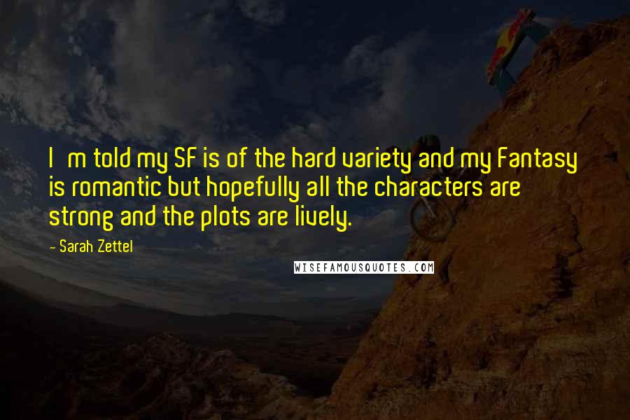 Sarah Zettel quotes: I'm told my SF is of the hard variety and my Fantasy is romantic but hopefully all the characters are strong and the plots are lively. Sarah Zettel quotes: I'm told my SF is of the hard variety and my Fantasy is romantic but hopefully all the characters are strong and the plots are lively.