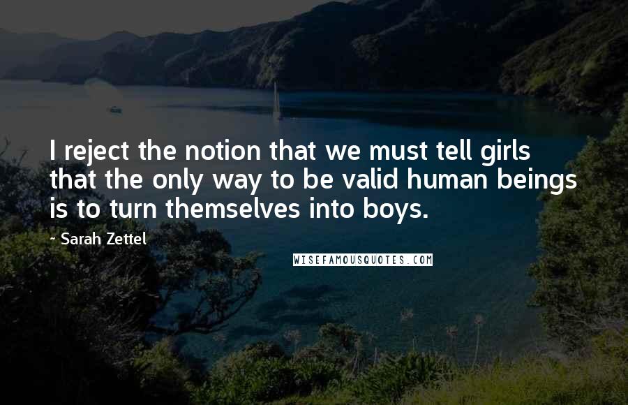 Sarah Zettel quotes: I reject the notion that we must tell girls that the only way to be valid human beings is to turn themselves into boys. Sarah Zettel quotes: I reject the notion that we must tell girls that the only way to be valid human beings is to turn themselves into boys.
