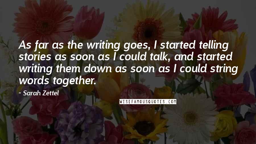 Sarah Zettel quotes: As far as the writing goes, I started telling stories as soon as I could talk, and started writing them down as soon as I could string words together. Sarah Zettel quotes: As far as the writing goes, I started telling stories as soon as I could talk, and started writing them down as soon as I could string words together.