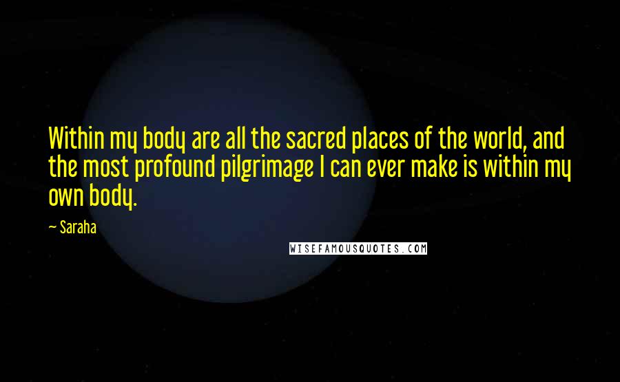 Saraha quotes: Within my body are all the sacred places of the world, and the most profound pilgrimage I can ever make is within my own body. Saraha quotes: Within my body are all the sacred places of the world, and the most profound pilgrimage I can ever make is within my own body.