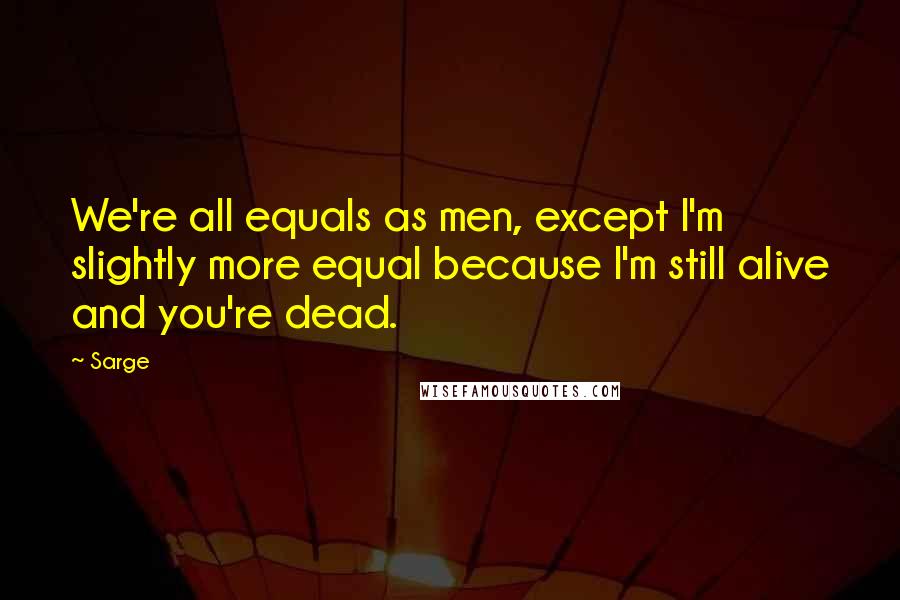 Sarge quotes: We're all equals as men, except I'm slightly more equal because I'm still alive and you're dead.