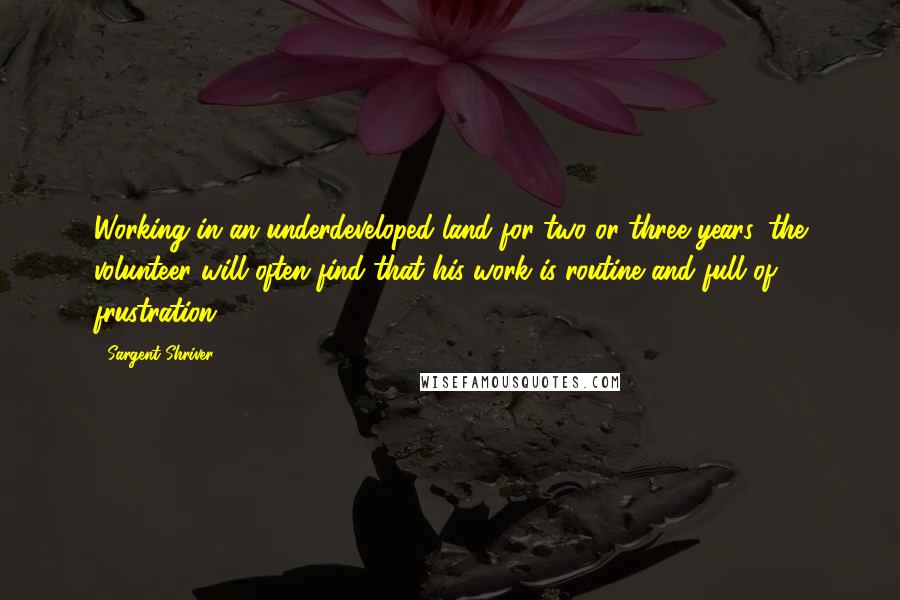 Sargent Shriver quotes: Working in an underdeveloped land for two or three years, the volunteer will often find that his work is routine and full of frustration.
