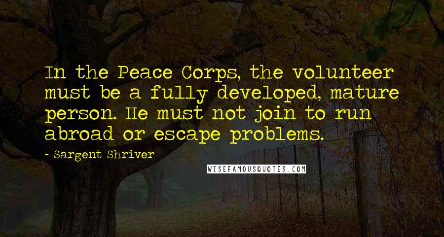 Sargent Shriver quotes: In the Peace Corps, the volunteer must be a fully developed, mature person. He must not join to run abroad or escape problems.