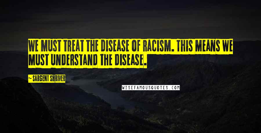 Sargent Shriver quotes: We must treat the disease of racism. This means we must understand the disease.