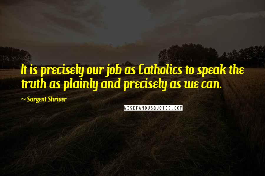 Sargent Shriver quotes: It is precisely our job as Catholics to speak the truth as plainly and precisely as we can.