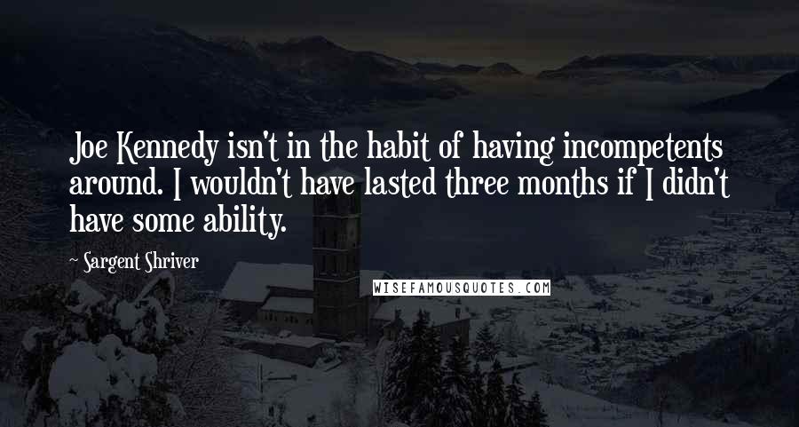 Sargent Shriver quotes: Joe Kennedy isn't in the habit of having incompetents around. I wouldn't have lasted three months if I didn't have some ability.