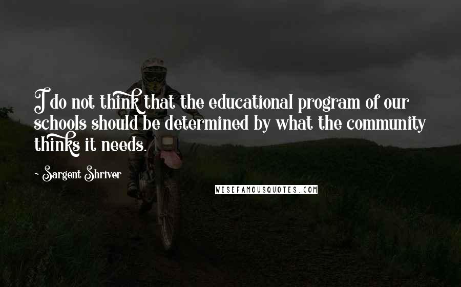 Sargent Shriver quotes: I do not think that the educational program of our schools should be determined by what the community thinks it needs.