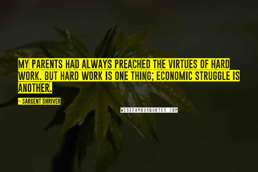 Sargent Shriver quotes: My parents had always preached the virtues of hard work. But hard work is one thing; economic struggle is another. Sargent Shriver quotes: My parents had always preached the virtues of hard work. But hard work is one thing; economic struggle is another.