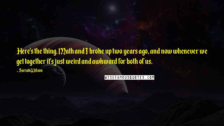 Sariah Wilson quotes: Here's the thing. Math and I broke up two years ago, and now whenever we get together it's just weird and awkward for both of us. Sariah Wilson quotes: Here's the thing. Math and I broke up two years ago, and now whenever we get together it's just weird and awkward for both of us.