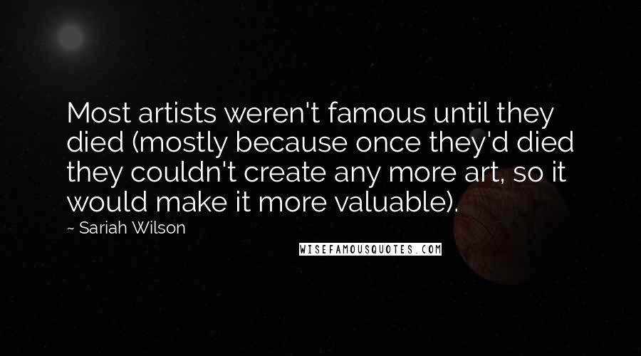 Sariah Wilson quotes: Most artists weren't famous until they died (mostly because once they'd died they couldn't create any more art, so it would make it more valuable). Sariah Wilson quotes: Most artists weren't famous until they died (mostly because once they'd died they couldn't create any more art, so it would make it more valuable).