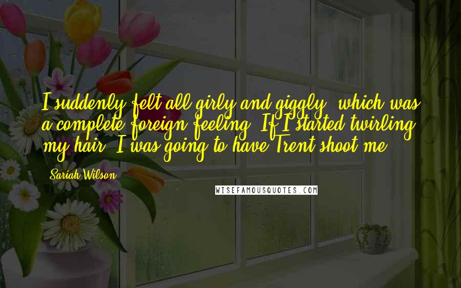 Sariah Wilson quotes: I suddenly felt all girly and giggly, which was a complete foreign feeling. If I started twirling my hair, I was going to have Trent shoot me.