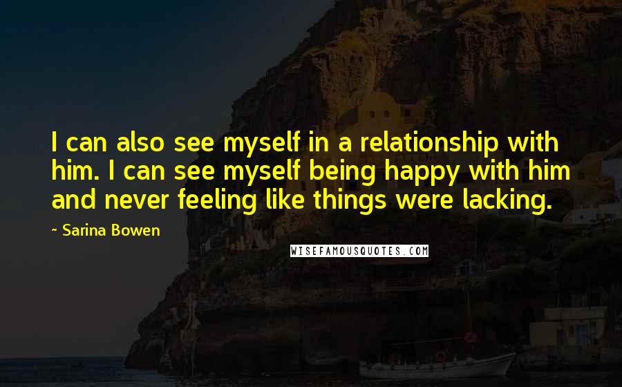 Sarina Bowen quotes: I can also see myself in a relationship with him. I can see myself being happy with him and never feeling like things were lacking. Sarina Bowen quotes: I can also see myself in a relationship with him. I can see myself being happy with him and never feeling like things were lacking.