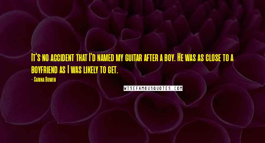 Sarina Bowen quotes: It's no accident that I'd named my guitar after a boy. He was as close to a boyfriend as I was likely to get. Sarina Bowen quotes: It's no accident that I'd named my guitar after a boy. He was as close to a boyfriend as I was likely to get.