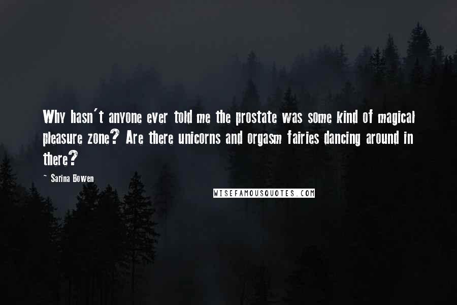 Sarina Bowen quotes: Why hasn't anyone ever told me the prostate was some kind of magical pleasure zone? Are there unicorns and orgasm fairies dancing around in there? Sarina Bowen quotes: Why hasn't anyone ever told me the prostate was some kind of magical pleasure zone? Are there unicorns and orgasm fairies dancing around in there?
