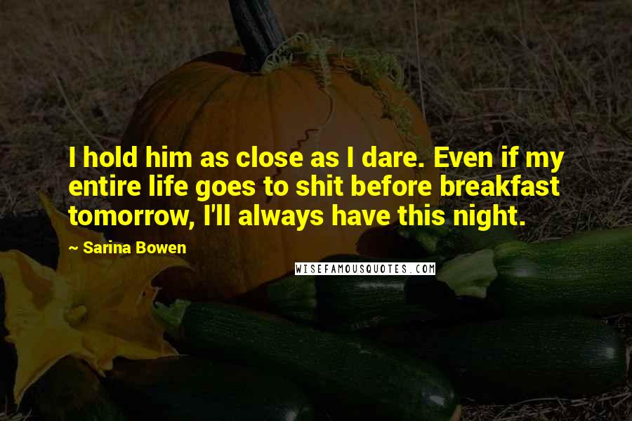 Sarina Bowen quotes: I hold him as close as I dare. Even if my entire life goes to shit before breakfast tomorrow, I'll always have this night. Sarina Bowen quotes: I hold him as close as I dare. Even if my entire life goes to shit before breakfast tomorrow, I'll always have this night.