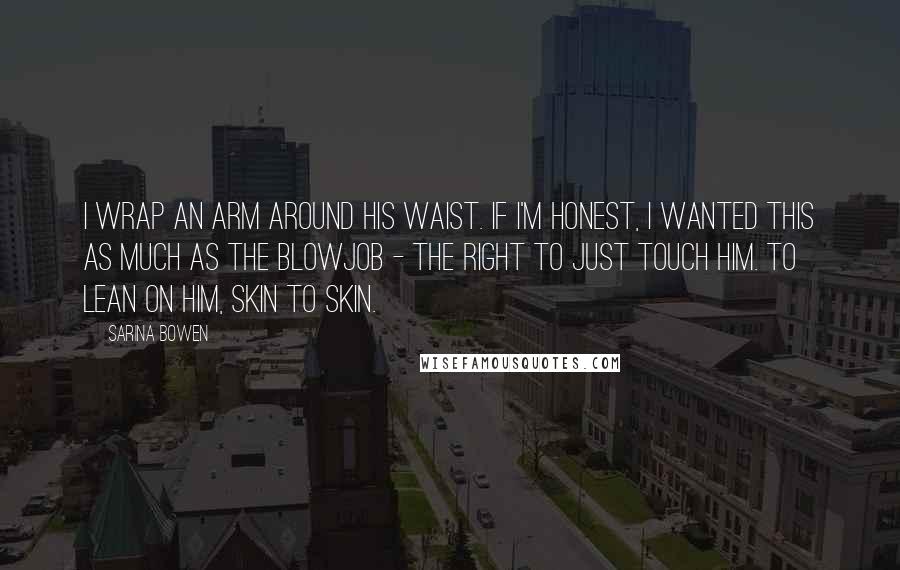Sarina Bowen quotes: I wrap an arm around his waist. If I'm honest, I wanted this as much as the blowjob - the right to just touch him. To lean on him, skin Sarina Bowen quotes: I wrap an arm around his waist. If I'm honest, I wanted this as much as the blowjob - the right to just touch him. To lean on him, skin