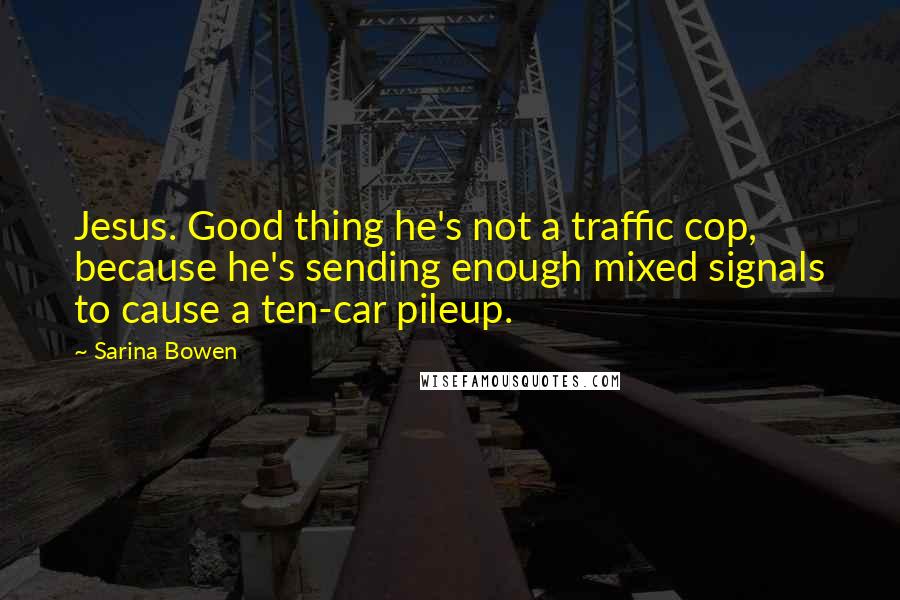 Sarina Bowen quotes: Jesus. Good thing he's not a traffic cop, because he's sending enough mixed signals to cause a ten-car pileup. Sarina Bowen quotes: Jesus. Good thing he's not a traffic cop, because he's sending enough mixed signals to cause a ten-car pileup.