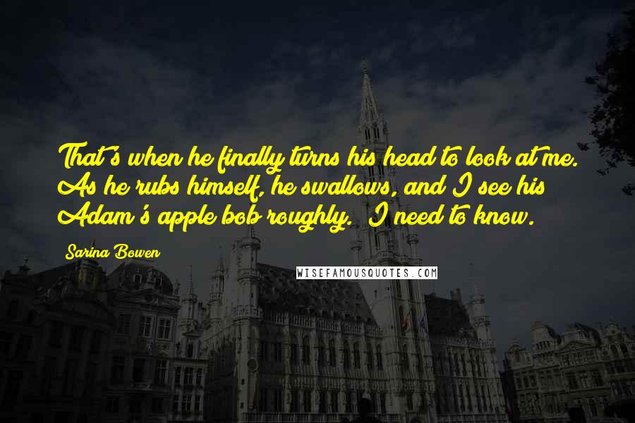Sarina Bowen quotes: That's when he finally turns his head to look at me. As he rubs himself, he swallows, and I see his Adam's apple bob roughly. "I need to know. Sarina Bowen quotes: That's when he finally turns his head to look at me. As he rubs himself, he swallows, and I see his Adam's apple bob roughly. "I need to know.