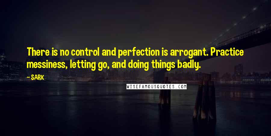 SARK quotes: There is no control and perfection is arrogant. Practice messiness, letting go, and doing things badly.