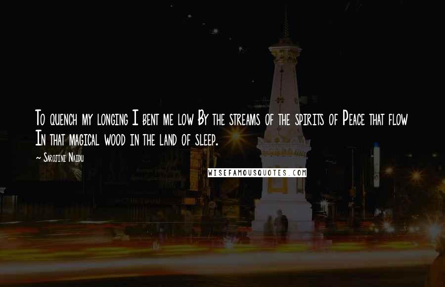 Sarojini Naidu quotes: To quench my longing I bent me low By the streams of the spirits of Peace that flow In that magical wood in the land of sleep.