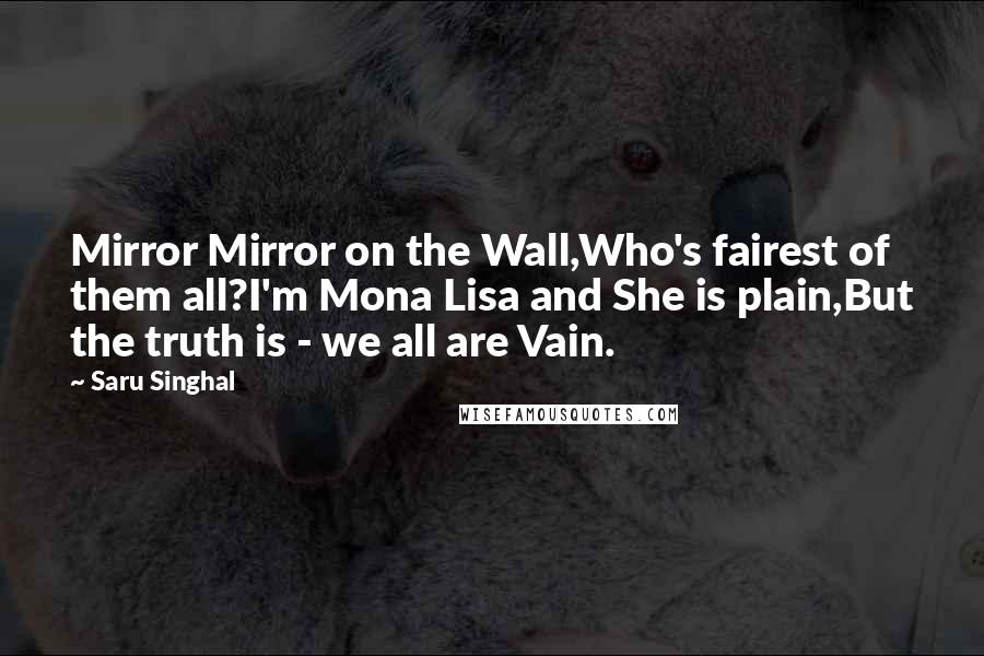 Saru Singhal quotes: Mirror Mirror on the Wall,Who's fairest of them all?I'm Mona Lisa and She is plain,But the truth is - we all are Vain.
