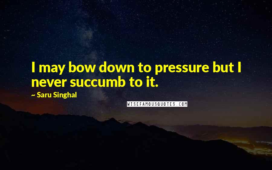 Saru Singhal quotes: I may bow down to pressure but I never succumb to it.