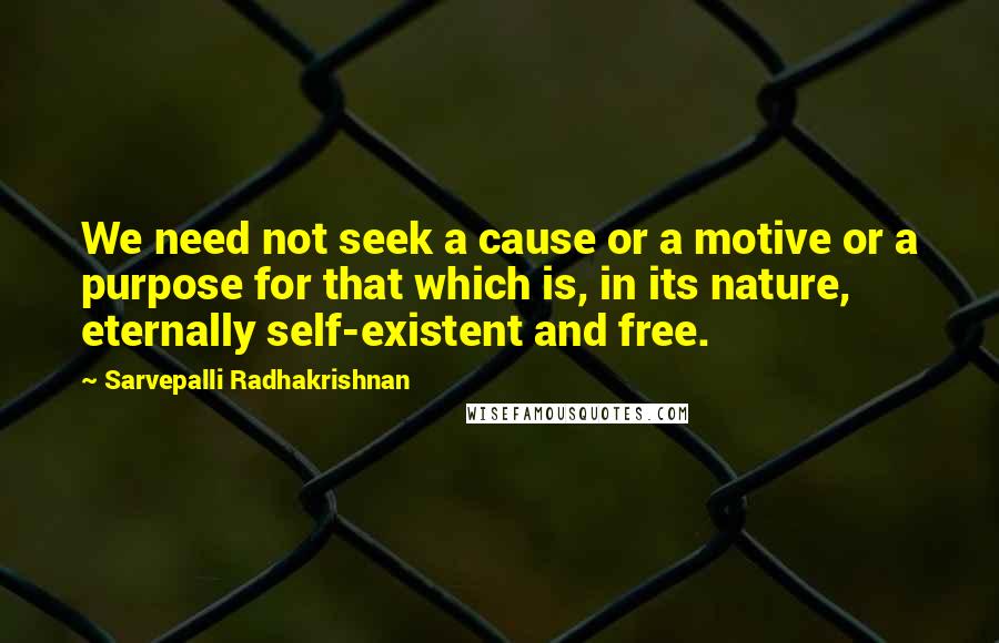 Sarvepalli Radhakrishnan quotes: We need not seek a cause or a motive or a purpose for that which is, in its nature, eternally self-existent and free.