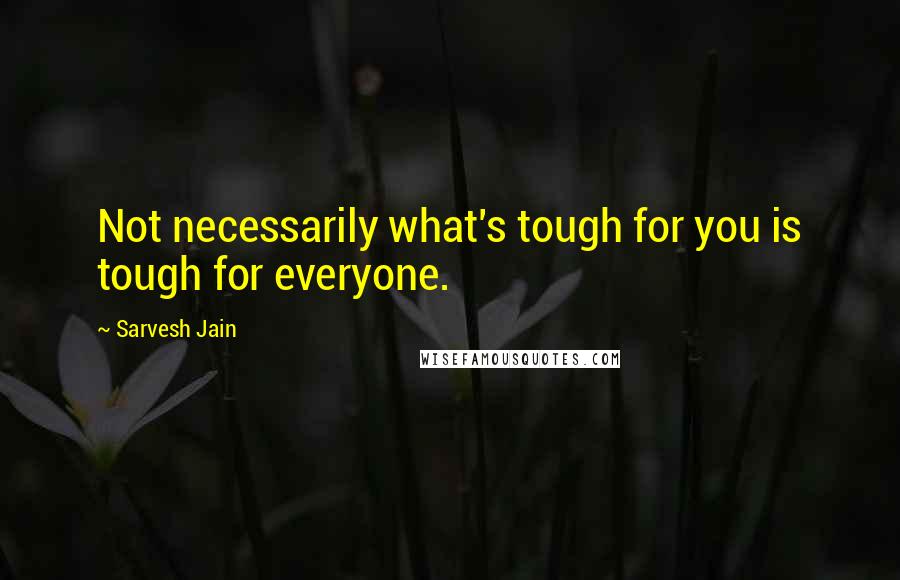 Sarvesh Jain quotes: Not necessarily what's tough for you is tough for everyone.