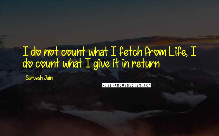 Sarvesh Jain quotes: I do not count what I fetch from Life, I do count what I give it in return