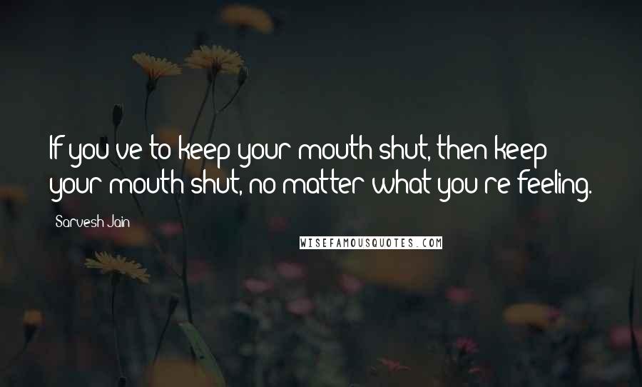 Sarvesh Jain quotes: If you've to keep your mouth shut, then keep your mouth shut, no matter what you're feeling.